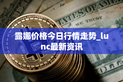 露娜价格今日行情走势_lunc最新资讯