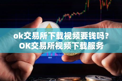 ok交易所下载视频要钱吗？OK交易所视频下载服务