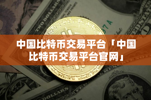中国比特币交易平台「中国比特币交易平台官网」