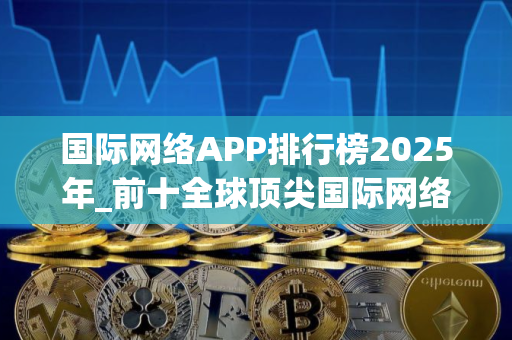 国际网络APP排行榜2025年_前十全球顶尖国际网络APP榜单一览