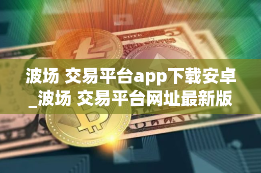 波场 交易平台app下载安卓_波场 交易平台网址最新版