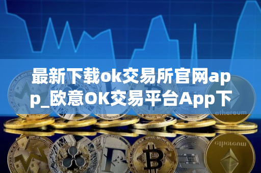 最新下载ok交易所官网app_欧意OK交易平台App下载教程