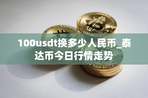 100usdt换多少人民币_泰达币今日行情走势