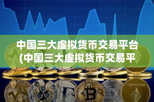 中国三大虚拟货币交易平台(中国三大虚拟货币交易平台是哪三个)