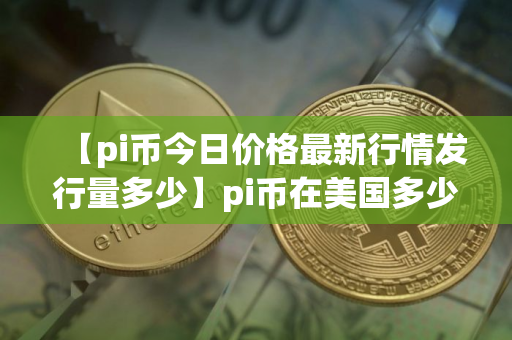 【pi币今日价格最新行情发行量多少】pi币在美国多少钱一个