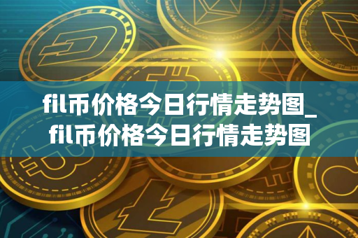 fil币价格今日行情走势图_fil币价格今日行情走势图