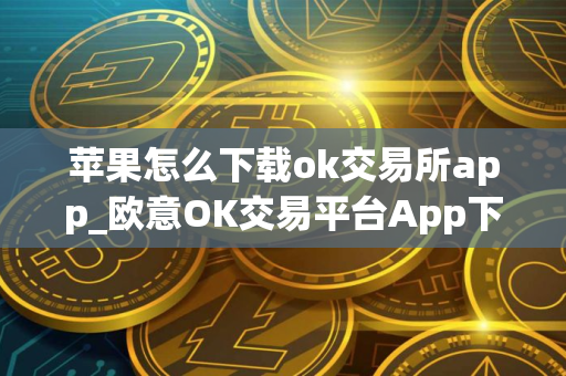 苹果怎么下载ok交易所app_欧意OK交易平台App下载教程