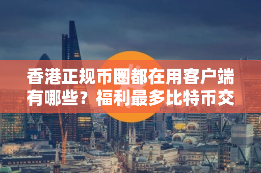 香港正规币圈都在用客户端有哪些？福利最多比特币交易APP安卓排行榜