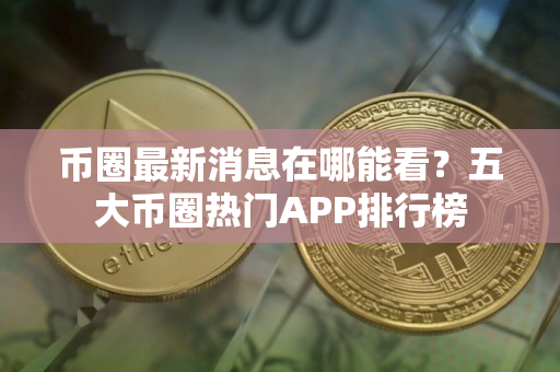 币圈最新消息在哪能看？五大币圈热门APP排行榜