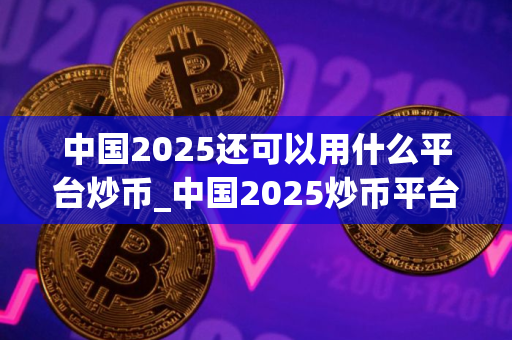 中国2025还可以用什么平台炒币_中国2025炒币平台排行