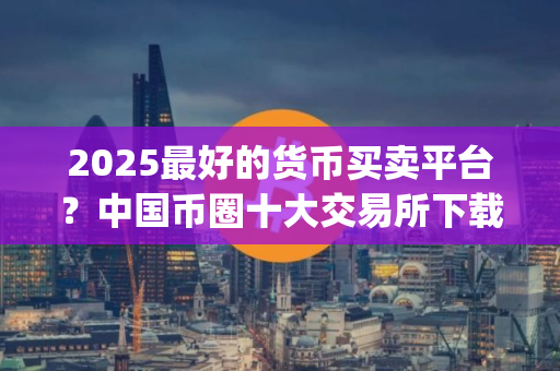 2025最好的货币买卖平台？中国币圈十大交易所下载_买卖币的交易软件？