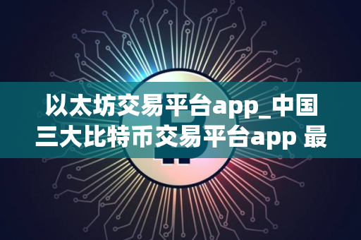 以太坊交易平台app_中国三大比特币交易平台app 最新