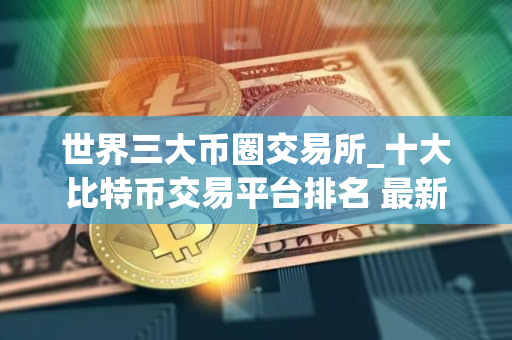 世界三大币圈交易所_十大比特币交易平台排名 最新