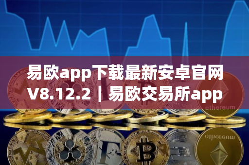 易欧app下载最新安卓官网V8.12.2｜易欧交易所app安卓V8.12.2