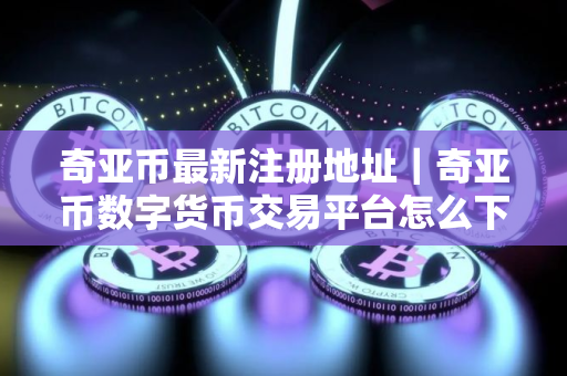奇亚币最新注册地址｜奇亚币数字货币交易平台怎么下载
