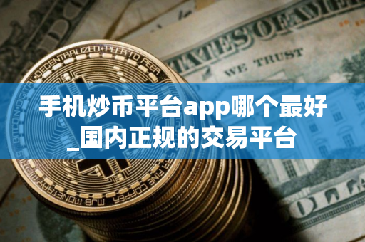 手机炒币平台app哪个最好_国内正规的交易平台
