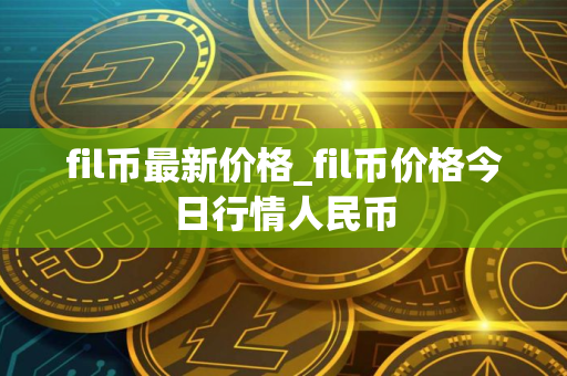 fil币最新价格_fil币价格今日行情人民币