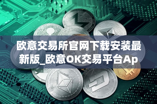 欧意交易所官网下载安装最新版_欧意OK交易平台App下载教程