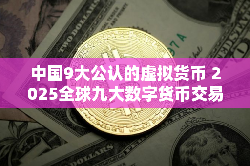 中国9大公认的虚拟货币 2025全球九大数字货币交易平台 中国9大公认的虚拟货币 2025全球九大数字货币交易平台