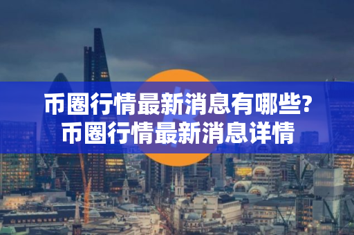 币圈行情最新消息有哪些?币圈行情最新消息详情
