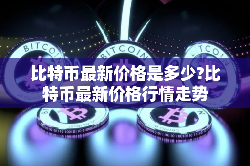 比特币最新价格是多少?比特币最新价格行情走势