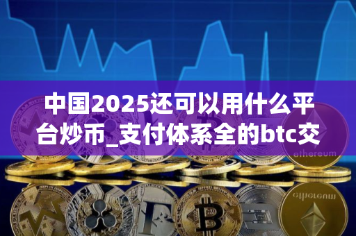 中国2025还可以用什么平台炒币_支付体系全的btc交易app榜单一览