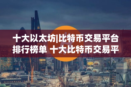 十大以太坊|比特币交易平台排行榜单 十大比特币交易平台,中国比特币交易平台