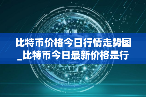 比特币价格今日行情走势图_比特币今日最新价格是行情走势