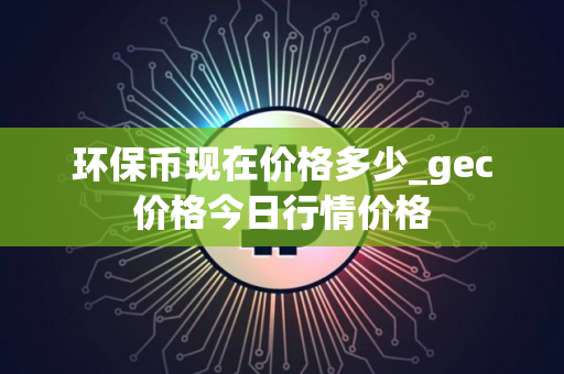 环保币现在价格多少_gec价格今日行情价格