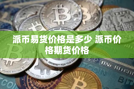 派币易货价格是多少 派币价格期货价格