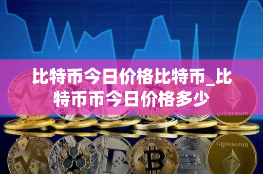比特币今日价格比特币_比特币币今日价格多少