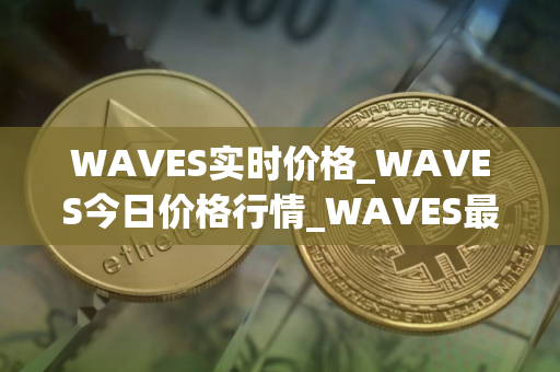 WAVES实时价格_WAVES今日价格行情_WAVES最新消息