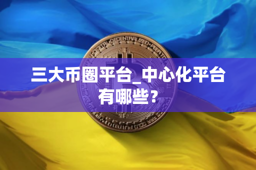 三大币圈平台_中心化平台有哪些？