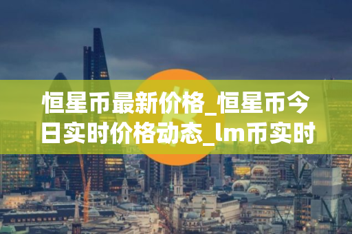 恒星币最新价格_恒星币今日实时价格动态_lm币实时价格
