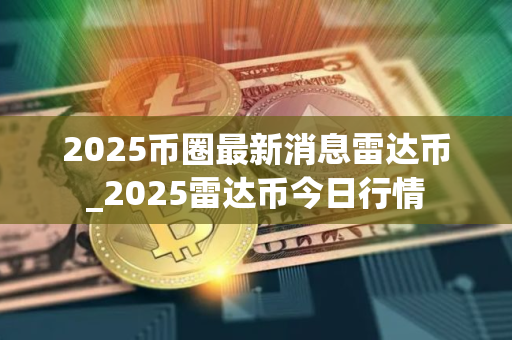 2025币圈最新消息雷达币_2025雷达币今日行情 2025币圈最新消息雷达币_2025雷达币今日行情