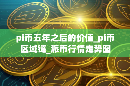 pi币五年之后的价值_pi币区域链_派币行情走势图