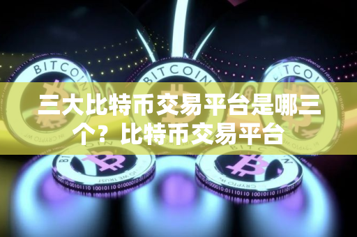 三大比特币交易平台是哪三个？比特币交易平台
