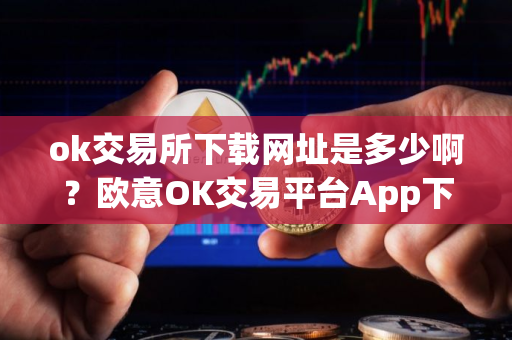 ok交易所下载网址是多少啊？欧意OK交易平台App下载教程