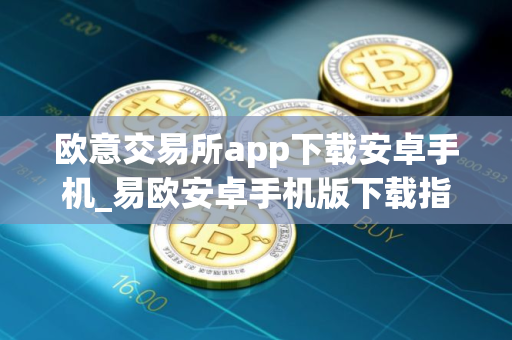欧意交易所app下载安卓手机_易欧安卓手机版下载指南