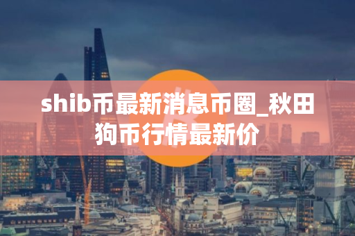 shib币最新消息币圈_秋田狗币行情最新价