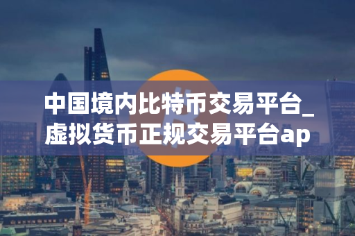 中国境内比特币交易平台_虚拟货币正规交易平台app