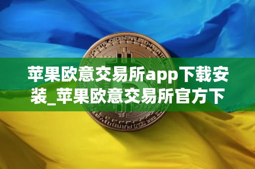苹果欧意交易所app下载安装_苹果欧意交易所官方下载指南