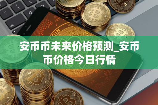 安币币未来价格预测_安币币价格今日行情