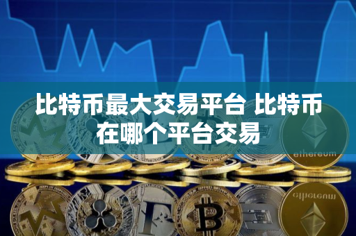 比特币最大交易平台 比特币在哪个平台交易