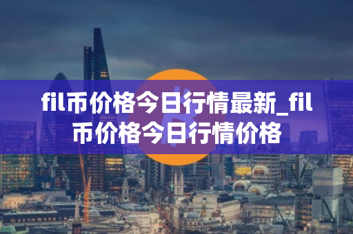 fil币价格今日行情最新_fil币价格今日行情价格