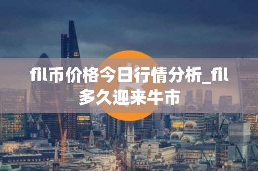 fil币价格今日行情分析_fil多久迎来牛市