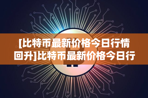 [比特币最新价格今日行情回升]比特币最新价格今日行情回升表