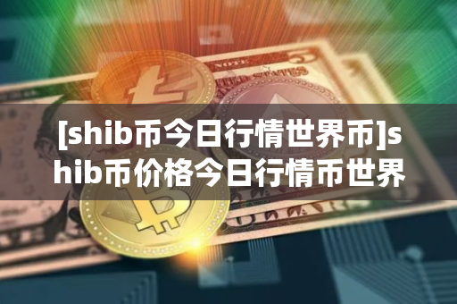 [shib币今日行情世界币]shib币价格今日行情币世界