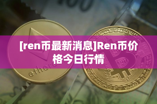 [ren币最新消息]Ren币价格今日行情