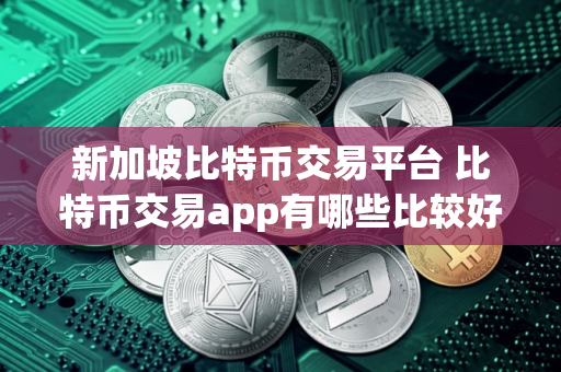 新加坡比特币交易平台 比特币交易app有哪些比较好用的
